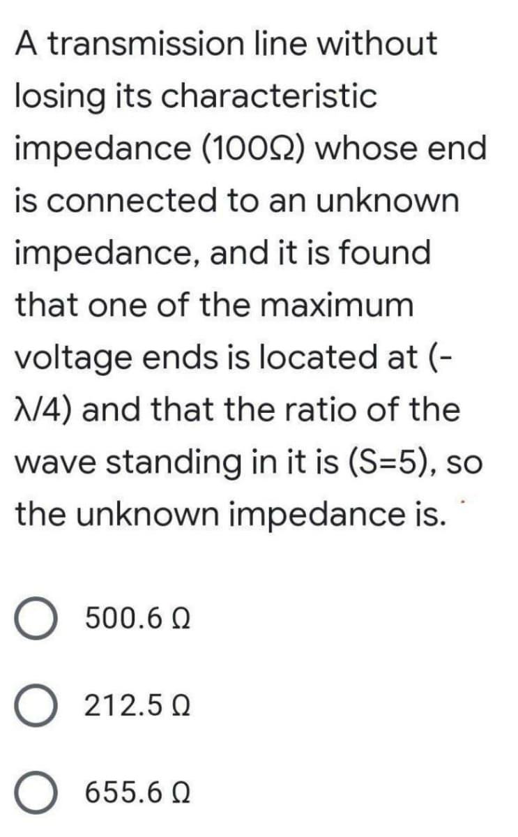 A transmission line without
losing its characteristic
impedance (1002) whose end
is connected to an unknown
impedance, and it is found
that one of the maximum
voltage ends is located at (-
N4) and that the ratio of the
wave standing in it is (S=5), so
the unknown impedance is.
O 500.6 Q
O 212.5 Q
655.6 Q
