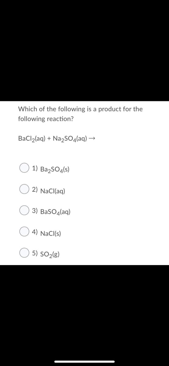 Which of the following is a product for the
following reaction?
BaCl2(aq) + Na2SO4(aq) →
1) Ba2SO4(s)
2) NaCl(aq)
3) BaSO4(aq)
4) NaCI(s)
5) SO2(g)
