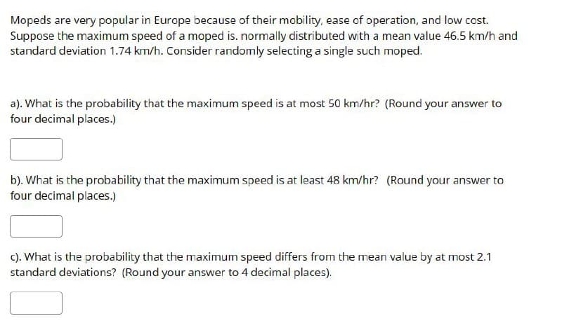 Mopeds are very popular in Europe because of their mobility, ease of operation, and low cost.
Suppose the maximum speed of a moped is. normally distributed with a mean value 46.5 km/h and
standard deviation 1.74 km/h. Consider randomly selecting a single such moped.
a). What is the probability that the maximum speed is at most 50 km/hr? (Round your answer to
four decimal places.)
b). What is the probability that the maximum speed is at least 48 km/hr? (Round your answer to
four decimal places.)
c). What is the probability that the maximum speed differs from the mean value by at most 2.1
standard deviations? (Round your answer to 4 decimal places).