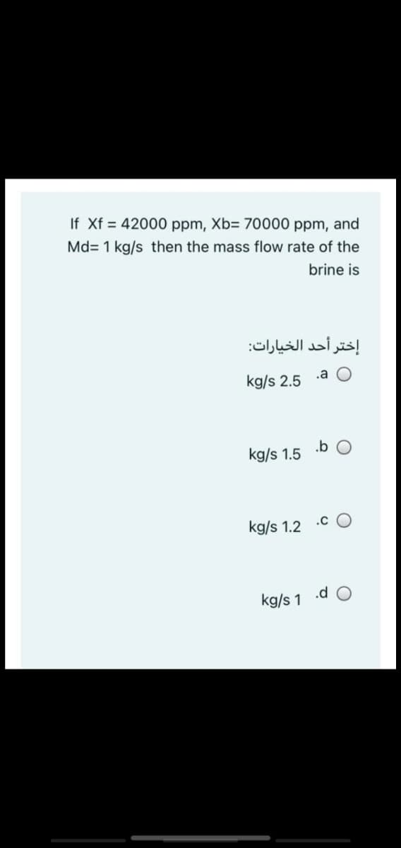 If Xf = 42000 ppm, Xb= 70000 ppm, and
Md= 1 kg/s then the mass flow rate of the
brine is
إختر أحد الخيارات:
kg/s 2.5
.a O
kg/s 1.5
.b O
kg/s 1.2 .C O
kg/s 1 .d O
