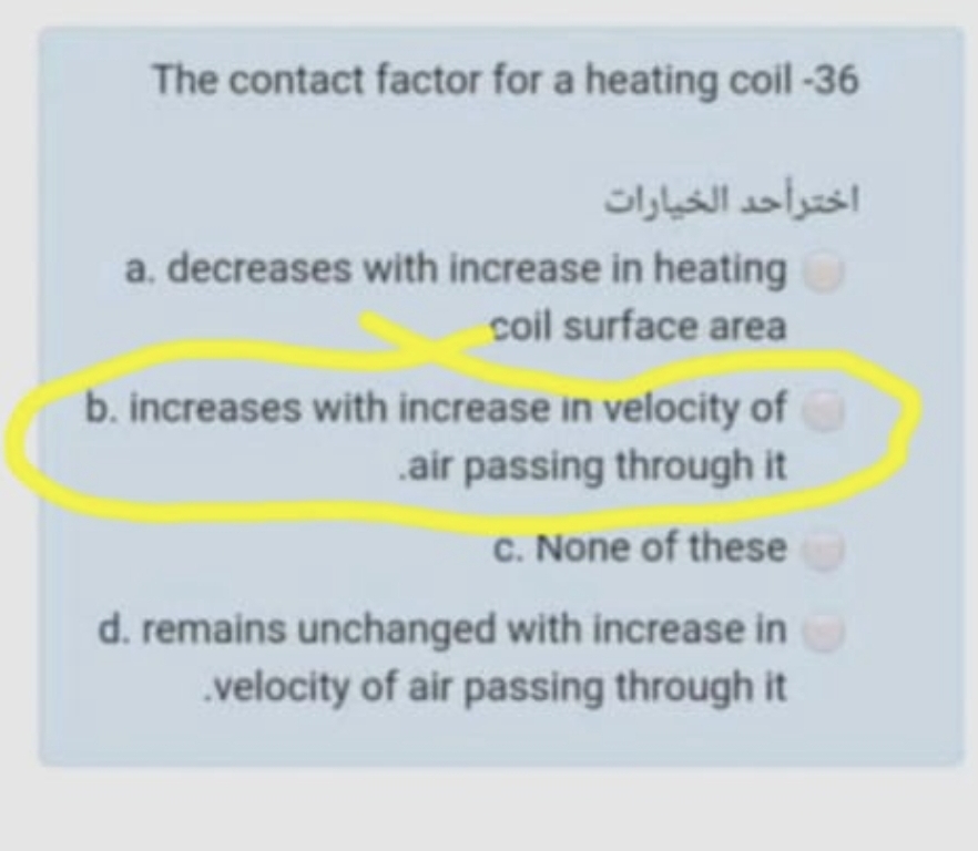 The contact factor for a heating coil-36
اخترأحد الخيارات
a. decreases with increase in heating
coil surface area
b. increases with increase in velocity of
.air passing through it
C. None of these
d. remains unchanged with increase in
.velocity of air passing through it
