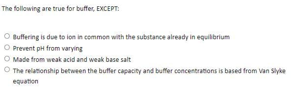 The following are true for buffer, EXCEPT:
O Buffering is due to ion in common with the substance already in equilibrium
Prevent pH from varying
Made from weak acid and weak base salt
O The relationship between the buffer capacity and buffer concentrations is based from Van Slyke
equation
