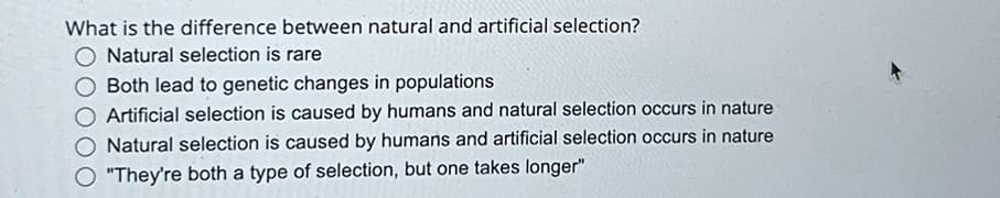 What is the difference between natural and artificial selection?
Natural selection is rare
Both lead to genetic changes in populations
Artificial selection is caused by humans and natural selection occurs in nature
Natural selection is caused by humans and artificial selection occurs in nature
"They're both a type of selection, but one takes longer"