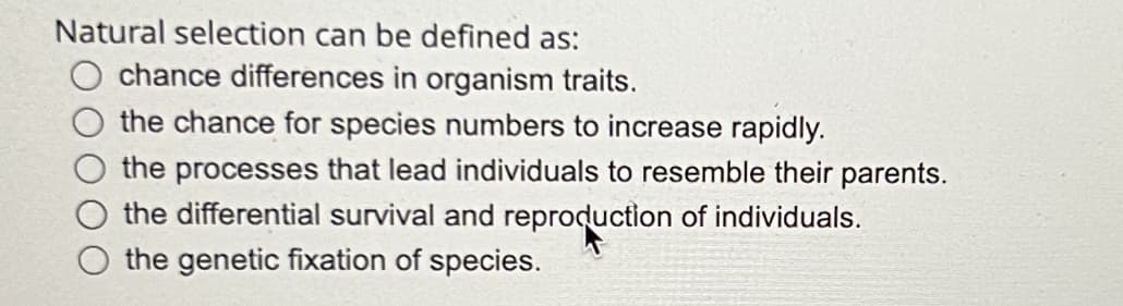 Natural selection can be defined as:
chance differences in organism traits.
the chance for species numbers to increase rapidly.
the processes that lead individuals to resemble their parents.
the differential survival and reproduction of individuals.
the genetic fixation of species.