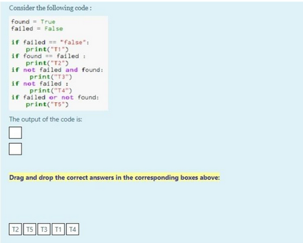 Consider the following code:
found True
failed= False
if failed="false":
print("T1").
if found failed:
print("12")
if not failed and found:
print("T3")
if not failed:
print("T4")
if failed or not found:
print("T5")
The output of the code is:
Drag and drop the correct answers in the corresponding boxes above:
T2 T5 T3 T1 T4