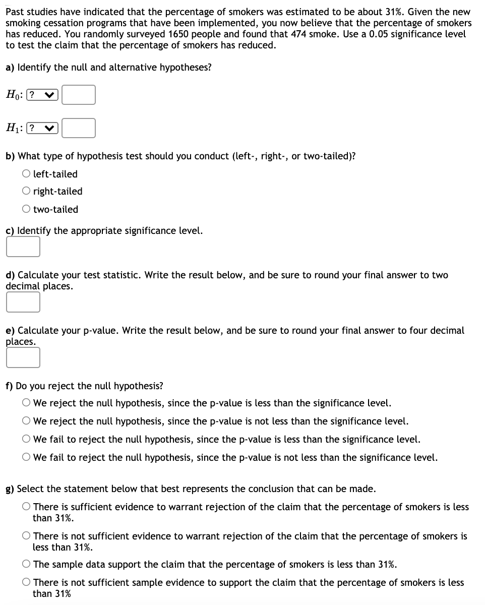 Past studies have indicated that the percentage of smokers was estimated to be about 31%. Given the new
smoking cessation programs that have been implemented, you now believe that the percentage of smokers
has reduced. You randomly surveyed 1650 people and found that 474 smoke. Use a 0.05 significance level
to test the claim that the percentage of smokers has reduced.
a) Identify the null and alternative hypotheses?
Ho: (? ♥
H1: ? v
b) What type of hypothesis test should you conduct (left-, right-, or two-tailed)?
O left-tailed
O right-tailed
O two-tailed
c) Identify the appropriate significance level.
d) Calculate your test statistic. Write the result below, and be sure to round your final answer to two
decimal places.
e) Calculate your p-value. Write the result below, and be sure to round your final answer to four decimal
places.
f) Do you reject the null hypothesis?
O We reject the null hypothesis, since the p-value is less than the significance level.
O We reject the null hypothesis, since the p-value is not less than the significance level.
O We fail to reject the null hypothesis, since the p-value is less than the significance level.
O We fail to reject the null hypothesis, since the p-value is not less than the significance level.
g) Select the statement below that best represents the conclusion that can be made.
O There is sufficient evidence to warrant rejection of the claim that the percentage of smokers is less
than 31%.
O There is not sufficient evidence to warrant rejection of the claim that the percentage of smokers is
less than 31%.
O The sample data support the claim that the percentage of smokers is less than 31%.
O There is not sufficient sample evidence to support the claim that the percentage of smokers is less
than 31%
