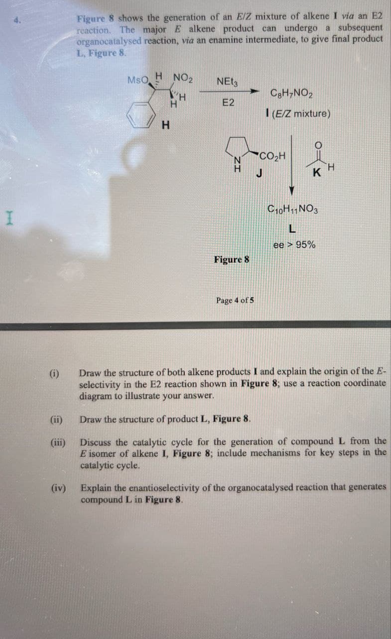 I
Figure 8 shows the generation of an E/Z mixture of alkene I via an E2
reaction. The major E alkene product can undergo a subsequent
organocatalysed reaction, via an enamine intermediate, to give final product
L, Figure 8.
MsO
H NO₂
NE₂
C8H7NO2
H
E2
I (E/Z mixture)
*CO,H
H
J
KH
C10H11 NO3
L
ee > 95%
Figure 8
Page 4 of 5
(i)
(ii)
(iii)
(iv)
Draw the structure of both alkene products I and explain the origin of the E-
selectivity in the E2 reaction shown in Figure 8; use a reaction coordinate
diagram to illustrate your answer.
Draw the structure of product L, Figure 8.
Discuss the catalytic cycle for the generation of compound L from the
E isomer of alkene I, Figure 8; include mechanisms for key steps in the
catalytic cycle.
Explain the enantioselectivity of the organocatalysed reaction that generates
compound L in Figure 8.