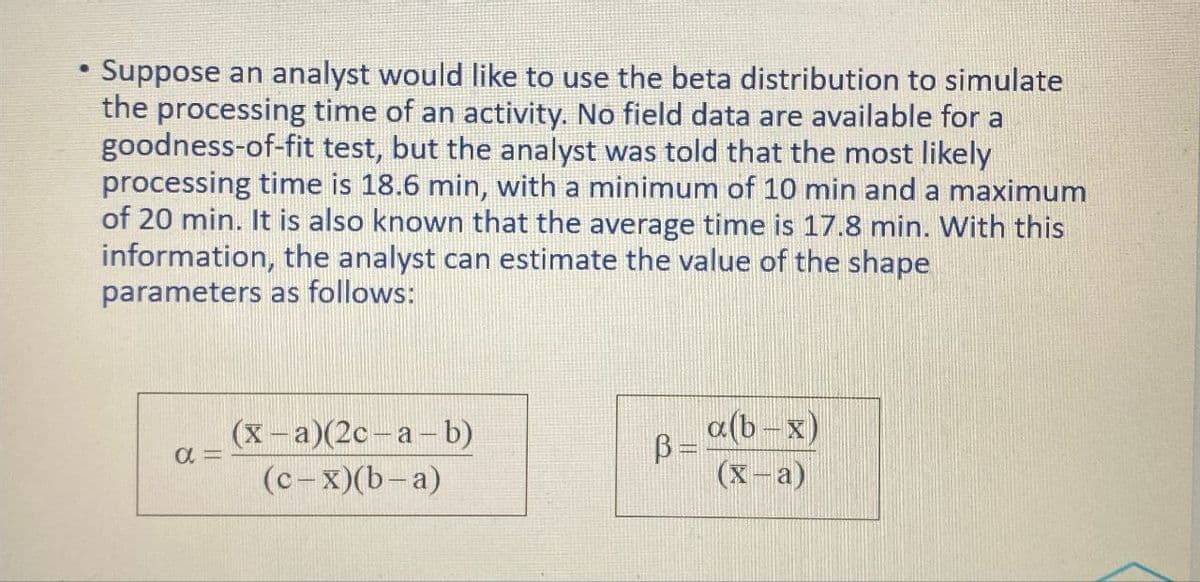Suppose an analyst would like to use the beta distribution to simulate
the processing time of an activity. No field data are available for a
goodness-of-fit test, but the analyst was told that the most likely
processing time is 18.6 min, with a minimum of 10 min and a maximum
of 20 min. It is also known that the average time is 17.8 min. With this
information, the analyst can estimate the value of the shape
parameters as follows:
απ
(x-a)(2c-a-b)
β
ẞ= a(b-x)
(c-x)(b-a)
(x-a)