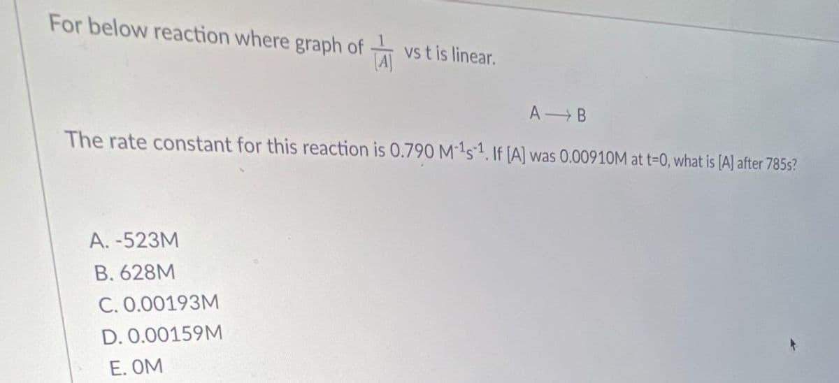 For below reaction where graph of vs t is linear.
A B
The rate constant for this reaction is 0.790 M-1s1. If [A] was 0.00910M at t=0, what is [A] after 785s?
A. -523M
B. 628M
C. 0.00193M
D. 0.00159M
E. OM