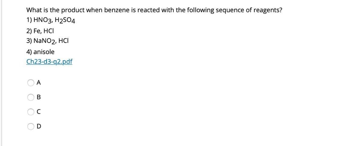 What is the product when benzene is reacted with the following sequence of reagents?
1) HNO3, H2SO4
2) Fe, HCI
3) NaNO2, HCI
4) anisole
Ch23-d3-q2.pdf
A
C
BUD
O O O O