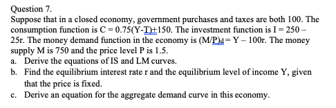 Question 7.
Suppose that in a closed economy, government purchases and taxes are both 100. The
consumption function is C= 0.75(Y-T+150. The investment function is I = 250 –
25r. The money demand function in the economy is (M/P)d= Y – 100r. The money
supply M is 750 and the price level P is 1.5.
a. Derive the equations of IS and LM curves.
b. Find the equilibrium interest rate r and the equilibrium level of income Y, given
that the price is fixed.
c. Derive an equation for the aggregate demand curve in this economy.
