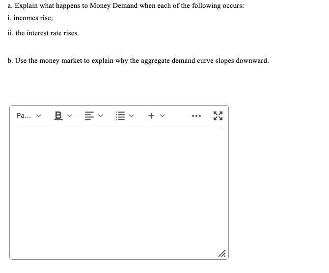 a. Explain what happens to Money Demand when each of the following occurs:
i. incomes rise;
ii. the interest rate rises.
b. Use the money market to explain why the aggregate demand curve slopes downward.
Pa...
+
...
