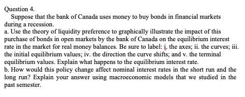 Question 4.
Suppose that the bank of Canada uses money to buy bonds in financial markets
during a recession.
a. Use the theory of liquidity preference to graphically illustrate the impact of this
purchase of bonds in open markets by the bank of Canada on the equilibrium interest
rate in the market for real money balances. Be sure to label: į. the axes; ii. the curves; i.
the initial equilibrium values; iv. the direction the curve shifts; and v. the terminal
equilibrium values. Explain what happens to the equilibrium interest rate.
b. How would this policy change affect nominal interest rates in the short run and the
long run? Explain your answer using macroeconomic models that we studied in the
past semester.
