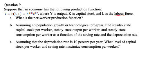 Question 9.
Suppose that an economy has the following production function:
Y = F(K, L) = K0.210.7, where Y is output, K is capital stock and L is the labour force.
a. What is the per-worker production function?
b. Assuming no population growth or technological progress, find steady- state
capital stock per worker, steady-state output per worker, and steady-state
consumption per worker as a function of the saving rate and the depreciation rate.
c. Assuming that the depreciation rate is 10 percent per year. What level of capital
stock per worker and saving rate maximize consumption per worker?
