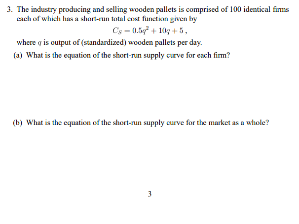 3. The industry producing and selling wooden pallets is comprised of 100 identical firms
each of which has a short-run total cost function given by
C's = 0.5g² + 10g + 5,
where q is output of (standardized) wooden pallets per day.
(a) What is the equation of the short-run supply curve for each firm?
(b) What is the equation of the short-run supply curve for the market as a whole?
3
