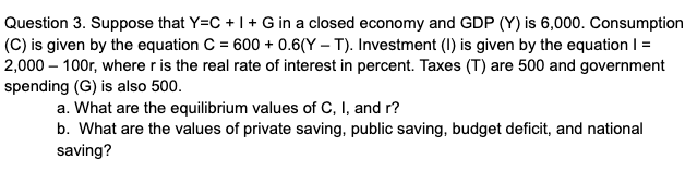 Question 3. Suppose that Y=C +1+ G in a closed economy and GDP (Y) is 6,000. Consumption
(C) is given by the equation C = 600 + 0.6(Y – T). Investment (I) is given by the equation I =
2,000 – 100r, where r is the real rate of interest in percent. Taxes (T) are 500 and government
spending (G) is also 500.
a. What are the equilibrium values of C, I, and r?
b. What are the values of private saving, public saving, budget deficit, and national
saving?
