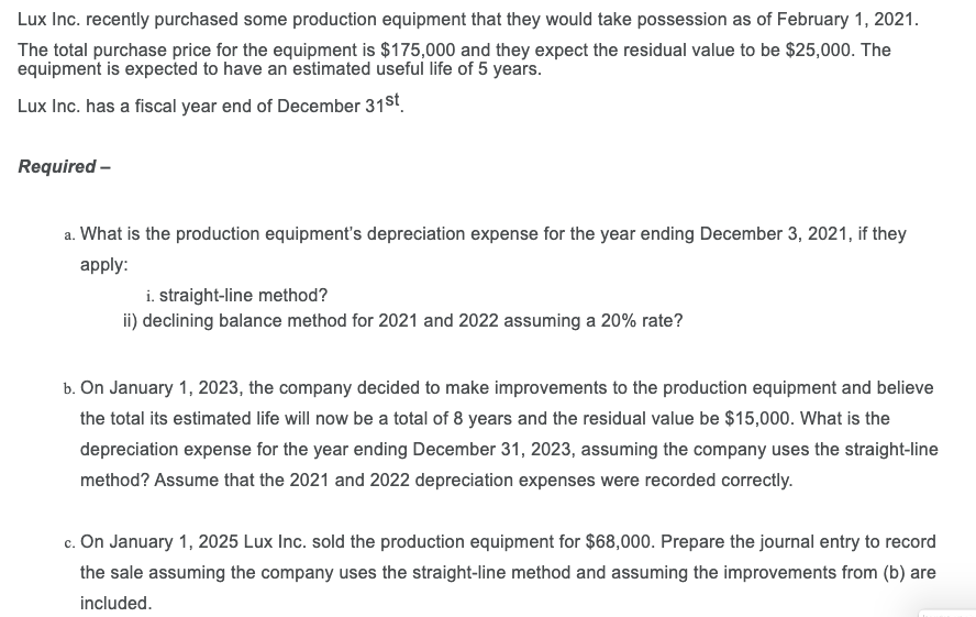 Lux Inc. recently purchased some production equipment that they would take possession as of February 1, 2021.
The total purchase price for the equipment is $175,000 and they expect the residual value to be $25,000. The
equipment is expected to have an estimated useful life of 5 years.
Lux Inc. has a fiscal year end of December 31st.
Required -
a. What is the production equipment's depreciation expense for the year ending December 3, 2021, if they
apply:
i. straight-line method?
ii) declining balance method for 2021 and 2022 assuming a 20% rate?
b. On January 1, 2023, the company decided to make improvements to the production equipment and believe
the total its estimated life will now be a total of 8 years and the residual value be $15,000. What is the
depreciation expense for the year ending December 31, 2023, assuming the company uses the straight-line
method? Assume that the 2021 and 2022 depreciation expenses were recorded correctly.
c. On January 1, 2025 Lux Inc. sold the production equipment for $68,000. Prepare the journal entry to record
the sale assuming the company uses the straight-line method and assuming the improvements from (b) are
included.
