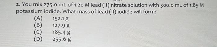 2. You mix 275.0 mL of 1.20 M lead (II) nitrate solution with 300.0 mL of 1.85 M
potassium iodide. What mass of lead (II) iodide will form?
152.1 g
(A)
(B)
(C)
(D)
127.9 g
185.4 g
255.6 g