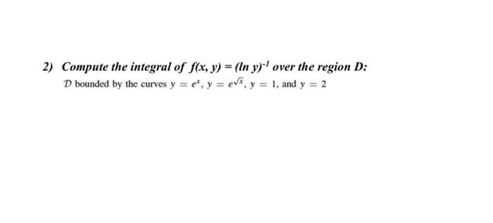 2) Compute the integral of f(x, y) = (In y)¹ over the region D:
D bounded by the curves y = e*, y = √, y = 1, and y = 2