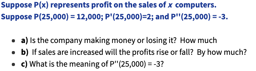 Suppose P(x) represents profit on the sales of x computers.
Suppose P(25,000) = 12,000; P'(25,000)=2; and P" (25,000) = -3.
a) Is the company making money or losing it? How much
• b) If sales are increased will the profits rise or fall? By how much?
. c) What is the meaning of P" (25,000) = -3?