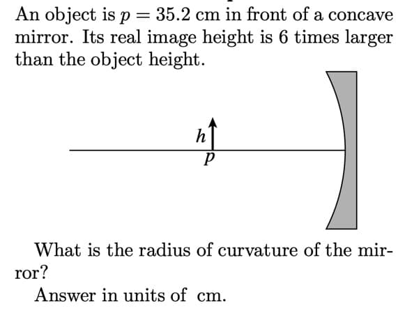 An object is p = 35.2 cm in front of a concave
mirror. Its real image height is 6 times larger
than the object height.
h
What is the radius of curvature of the mir-
ror?
Answer in units of cm.
