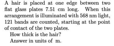 A hair is placed at one edge between two
flat glass plates 7.51 cm long. When this
arrangement is illuminated with 568 nm light,
121 bands are counted, starting at the point
of contact of the two plates.
How thick is the hair?
Answer in units of m.
