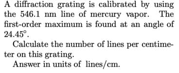 A diffraction grating is calibrated by using
the 546.1 nm line of mercury vapor. The
first-order maximum is found at an angle of
24.45°.
Calculate the number of lines per centime-
ter on this grating.
Answer in units of lines/cm.
