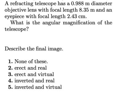 A refracting telescope has a 0.988 m diameter
objective lens with focal length 8.35 m and an
eyepiece with focal length 2.43 cm.
What is the angular magnification of the
telescope?
Describe the final image.
1. None of these.
2. erect and real
3. erect and virtual
4. inverted and real
5. inverted and virtual
