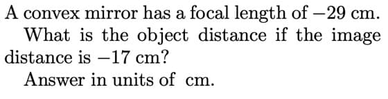 A convex mirror has a focal length of –29 cm.
What is the object distance if the image
distance is –17 cm?
Answer in units of cm.
