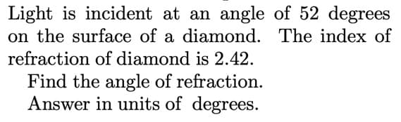 Light is incident at an angle of 52 degrees
on the surface of a diamond. The index of
refraction of diamond is 2.42.
Find the angle of refraction.
Answer in units of degrees.
