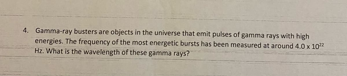 4. Gamma-ray busters are objects in the universe that emit pulses of gamma rays with high
energies. The frequency of the most energetic bursts has been measured at around 4.0 x 1022
Hz. What is the wavelength of these gamma rays?
