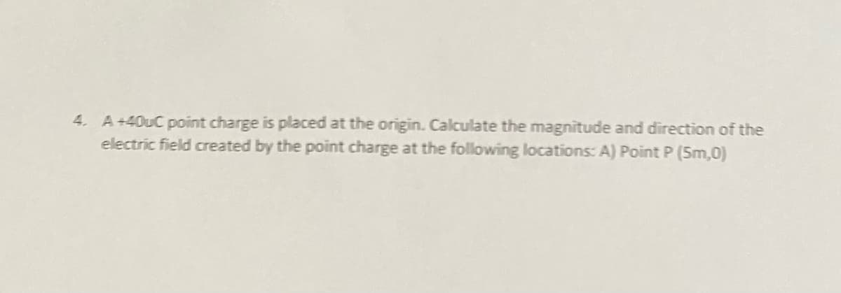 4. A+40UC point charge is placed at the origin. Calculate the magnitude and direction of the
electric field created by the point charge at the following locations: A) Point P (5m,0)
