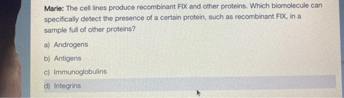 Marie: The cell lines produce recombinant FIX and other proteins. Which biomolecule can
specifically detect the presence of a certain protein, such as recombinant FIX, in a
sample full of other proteins?
a) Androgens
b) Antigens
c) Immunoglobulins
d) Integrins
