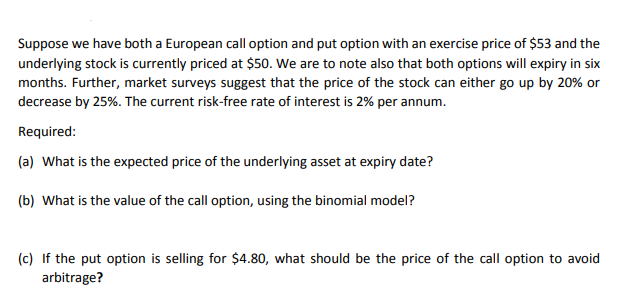 Suppose we have both a European call option and put option with an exercise price of $53 and the
underlying stock is currently priced at $50. We are to note also that both options will expiry in six
months. Further, market surveys suggest that the price of the stock can either go up by 20% or
decrease by 25%. The current risk-free rate of interest is 2% per annum.
Required:
(a) What is the expected price of the underlying asset at expiry date?
(b) What is the value of the call option, using the binomial model?
(c) If the put option is selling for $4.80, what should be the price of the call option to avoid
arbitrage?
