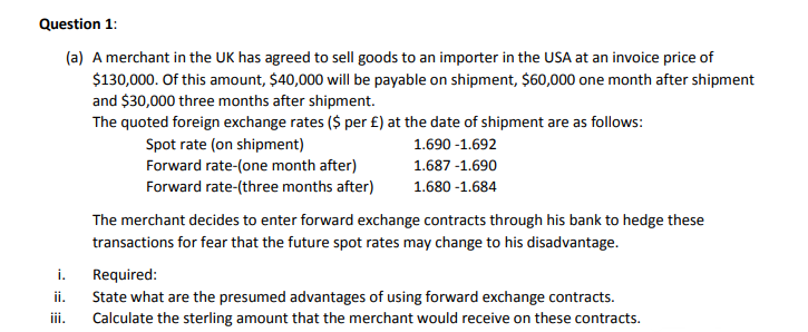 Question 1:
(a) A merchant in the UK has agreed to sell goods to an importer in the USA at an invoice price of
$130,000. Of this amount, $40,000 will be payable on shipment, $60,000 one month after shipment
and $30,000 three months after shipment.
The quoted foreign exchange rates ($ per £) at the date of shipment are as follows:
Spot rate (on shipment)
Forward rate-(one month after)
Forward rate-(three months after)
1.690 -1.692
1.687 -1.690
1.680 -1.684
The merchant decides to enter forward exchange contracts through his bank to hedge these
transactions for fear that the future spot rates may change to his disadvantage.
i.
Required:
ii.
State what are the presumed advantages of using forward exchange contracts.
iii.
Calculate the sterling amount that the merchant would receive on these contracts.
