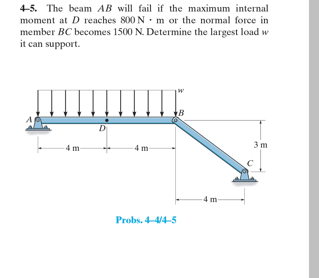 4-5. The beam AB will fail if the maximum internal
moment at D reaches 800 N m or the normal force in
member BC becomes 1500 N. Determine the largest load w
it can support.
A
4 m
D
4 m
Probs. 4-4/4-5
W
B
4 m
3 m
