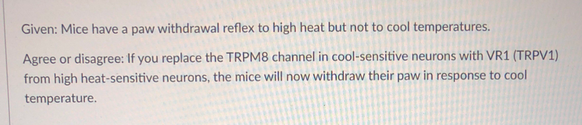 Given: Mice have a paw withdrawal reflex to high heat but not to cool temperatures.
Agree or disagree: If you replace the TRPM8 channel in cool-sensitive neurons with VR1 (TRPV1)
from high heat-sensitive neurons, the mice will now withdraw their paw in response to cool
temperature.
