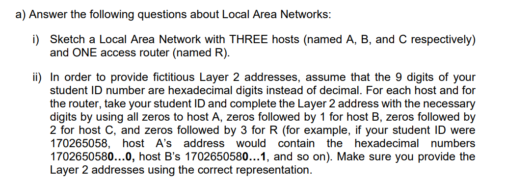 a) Answer the following questions about Local Area Networks:
i) Sketch a Local Area Network with THREE hosts (named A, B, and C respectively)
and ONE access router (named R).
ii) In order to provide fictitious Layer 2 addresses, assume that the 9 digits of your
student ID number are hexadecimal digits instead of decimal. For each host and for
the router, take your student ID and complete the Layer 2 address with the necessary
digits by using all zeros to host A, zeros followed by 1 for host B, zeros followed by
2 for host C, and zeros followed by 3 for R (for example, if your student ID were
170265058, host A's address would contain
1702650580...0, host B's 1702650580...1, and so on). Make sure you provide the
Layer 2 addresses using the correct representation.
the
hexadecimal numbers
