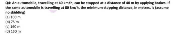 Q4: An automobile, travelling at 40 km/h, can be stopped at a distance of 40 m by applying brakes. If
the same automobile is travelling at 80 km/h, the minimum stopping distance, in metres, is (assume
no skidding)
(a) 100 m
(b) 75 m
(c) 160 m
(d) 150 m
