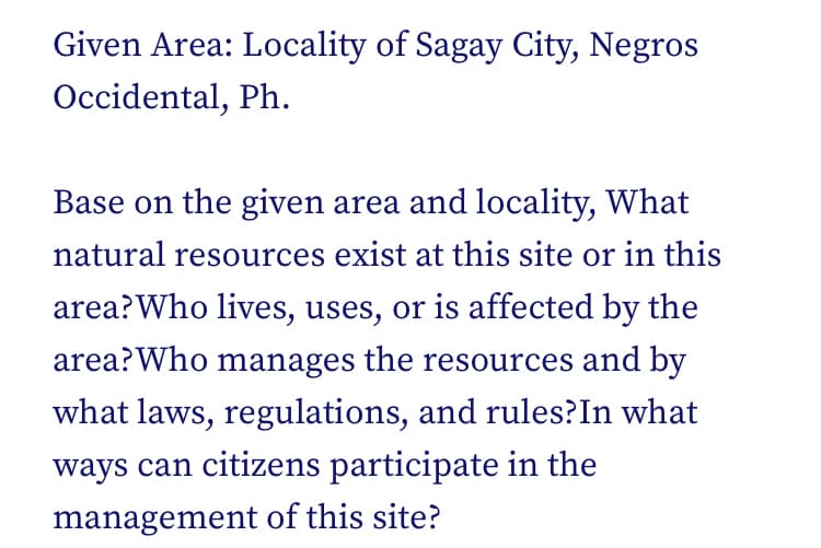 Given Area: Locality of Sagay City, Negros
Occidental, Ph.
Base on the given area and locality, What
natural resources exist at this site or in this
area?Who lives, uses, or is affected by the
area?Who manages the resources and by
what laws, regulations, and rules?In what
ways can citizens participate in the
management of this site?
