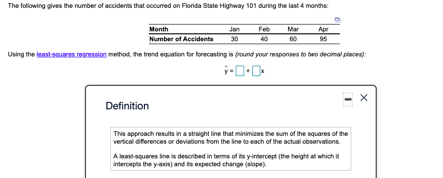The following gives the number of accidents that occurred on Florida State Highway 101 during the last 4 months:
Month
Jan
Feb
Mar
Apr
Number of Accidents
30
40
60
95
Using the least-squares regression method, the trend equation for forecasting is (round your responses to two decimal places):
+
Definition
This approach results in a straight line that minimizes the sum of the squares of the
vertical differences or deviations from the line to each of the actual observations.
A least-squares line is described in terms of its y-intercept (the height at which it
intercepts the y-axis) and its expected change (slope).
