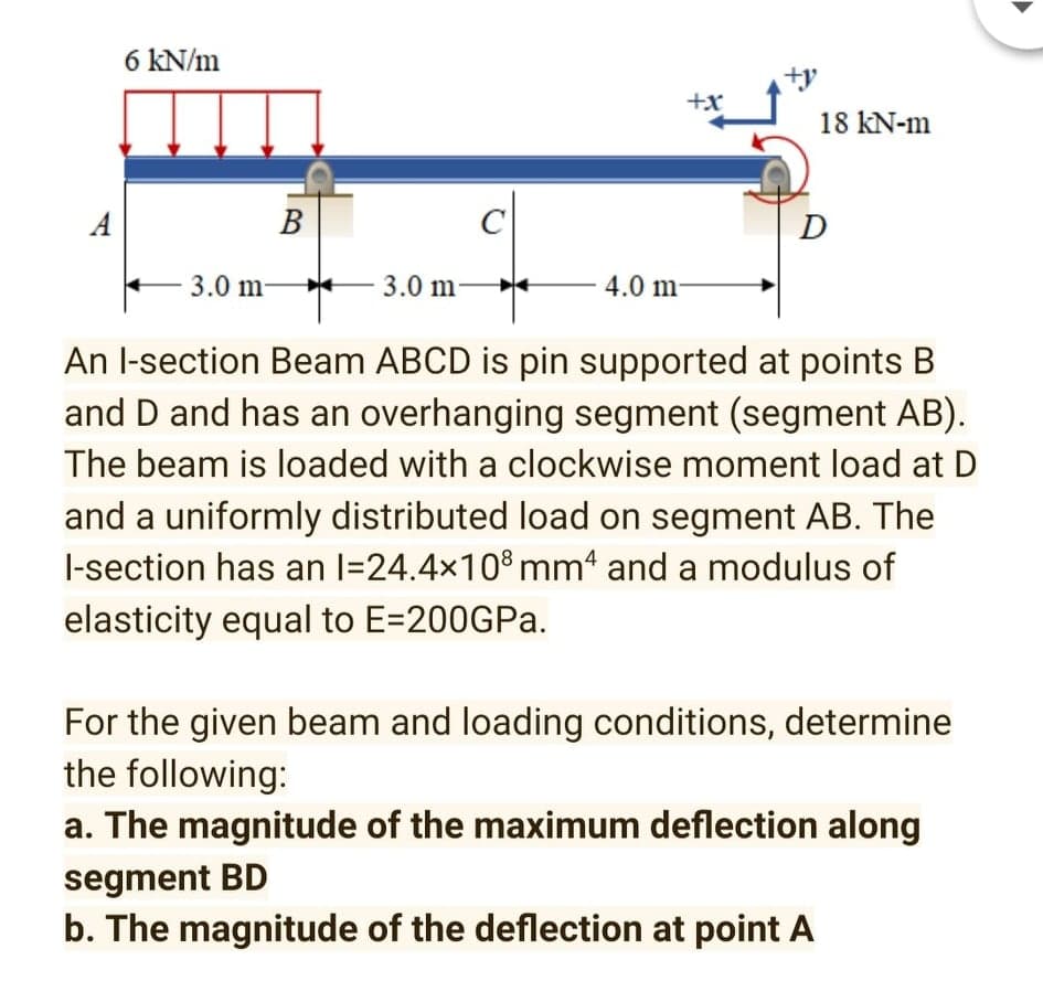 6 kN/m
+x
18 kN-m
A
В
D
3.0 m-
-
3.0 m
4.0 m-
An l-section Beam ABCD is pin supported at points B
and D and has an overhanging segment (segment AB).
The beam is loaded with a clockwise moment load at D
and a uniformly distributed load on segment AB. The
l-section has an l=24.4x10° mm and a modulus of
elasticity equal to E=200GPA.
For the given beam and loading conditions, determine
the following:
a. The magnitude of the maximum deflection along
segment BD
b. The magnitude of the deflection at point A
