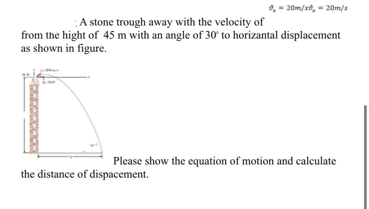 8, = 20m/so, = 20m/s
%3D
A stone trough away with the velocity of
from the hight of 45 m with an angle of 30° to horizantal displacement
as shown in figure.
(9.0
Please show the equation of motion and calculate
the distance of dispacement.
