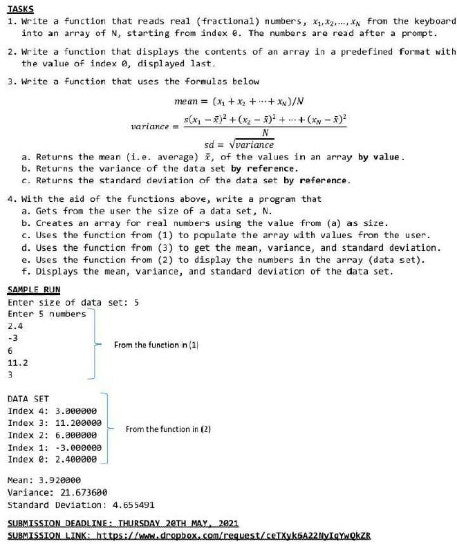 TASKS
1. Write a function that reads real (fractional) numbers, x, x2,., XN from the keyboard
into an array of N, starting from index e. The numbers are read after a prompt.
2. Write a function that displays the contents of an array in a predefined format with
the value of index 0, displayed last.
3. Write a function that uses the formulas below
mean = (x + x2 ++ XN)/N
s(x, – x)? + (x2 - ) + ..
+(* - )
variance =
N
sd = vvariance
%3D
a. Returns the mean (i. e. average) i, of the values in an array by value.
b. Returns the variance of the data set by reference.
c. Returns the standard deviation of the data set by reference.
4. With the aid of the functions above, write a program that
a. Gets from the user the size of a data set, N.
b. Creates an array for real numbers using the value from (a) as size.
c. Uses the function from (1) to populate the array with values from the user.
d. Uses the function from (3) to get the mean, variance, and standard deviation.
e. Uses the function from (2) to display the numbers in the array (data set).
f. Displays the mean, variance, and standard devíation of the data set.
SAMPLE RUN
Enter size of data set: 5
Enter 5 numbers
2.4
-3
From the function in (1)
6
11.2
3
DATA SET
Index 4: 3.000000
Index 3: 11.200000
From the function in (2)
Index 2: 6.000000
Index 1: -3.000000
Index e: 2.400000
Mean: 3.920000
Variance: 21.673600
Standard Deviation: 4.655491
SUBMISSION DEADLINE: THURSDAY 20TH MAY2921
SUBMISSION.LINK https://wwl.dcopbox.com/lrequest/ceTXykGA2ZNYIGYWQKZR
