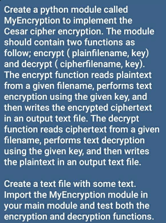 Create a python module called
MyEncryption to implement the
Cesar cipher encryption. The module
should contain two functions as
follow; encrypt ( plainfilename, key)
and decrypt ( cipherfilename, key).
The encrypt function reads plaintext
from a given filename, performs text
encryption using the given key, and
then writes the encrypted ciphertext
in an output text file. The decrypt
function reads ciphertext from a given
filename, performs text decryption
using the given key, and then writes
the plaintext in an output text file.
Create a text file with some text.
Import the MyEncryption module in
your main module and test both the
encryption and decryption functions.
