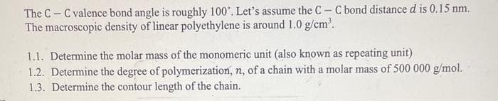 The CC valence bond angle is roughly 100°. Let's assume the CC bond distance d is 0.15 nm.
The macroscopic density of linear polyethylene is around 1.0 g/cm³.
1.1. Determine the molar mass of the monomeric unit (also known as repeating unit)
1.2. Determine the degree of polymerization, n, of a chain with a molar mass of 500 000 g/mol.
1.3. Determine the contour length of the chain.