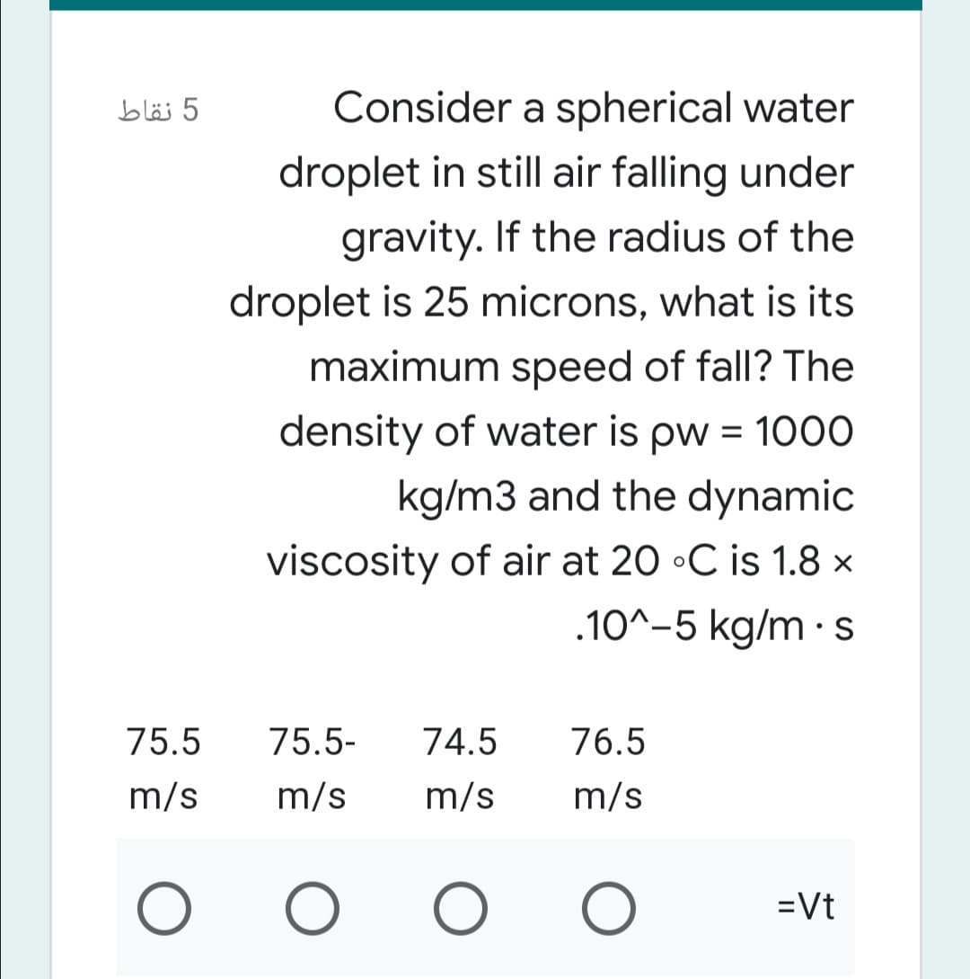 5 نقاط
Consider a spherical water
droplet in still air falling under
gravity. If the radius of the
droplet is 25 microns, what is its
maximum speed of fall? The
density of water is pw = 1000
kg/m3 and the dynamic
viscosity of air at 20 •C is 1.8 ×
.10^-5 kg/m · S
75.5
75.5-
74.5
76.5
m/s
m/s
m/s
m/s
=Vt
