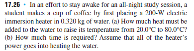 17.26 · In an effort to stay awake for an all-night study session, a
student makes a cup of coffee by first placing a 200-W electric
immersion heater in 0.320 kg of water. (a) How much heat must be
added to the water to raise its temperature from 20.0°C to 80.0°C?
(b) How much time is required? ASsume that all of the heater's
power goes into heating the water.
