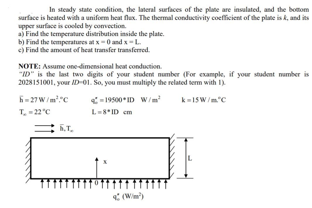 In steady state condition, the lateral surfaces of the plate are insulated, and the bottom
surface is heated with a uniform heat flux. The thermal conductivity coefficient of the plate is k, and its
upper surface is cooled by convection.
a) Find the temperature distribution inside the plate.
b) Find the temperatures at x = 0 and x = L.
c) Find the amount of heat transfer transferred.
NOTE: Assume one-dimensional heat conduction.
"ID" is the last two digits of your student number (For example, if your student number is
2028151001, your ID-01. So, you must multiply the related term with 1).
h = 27 W / m?.°C
q% = 19500 * ID W/m2
k =15 W/ m.°C
T = 22 °C
L =8* ID cm
h, T
X
9% (W/m²)
