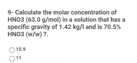 9- Calculate the molar concentration of
HNO3 (63.0 g/mol) in a solution that has a
specific gravity of 1.42 kg/l and is 70.5%
HNO3 (w/w) ?.
15.9
11
